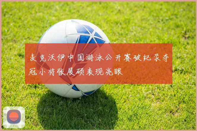 麦克沃伊中国游泳公开赛破纪录夺冠小将张展硕表现亮眼