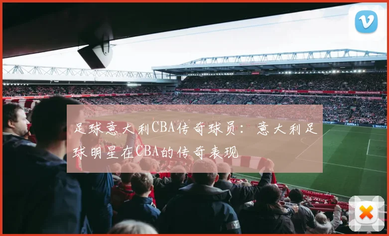 足球意大利CBA传奇球员：意大利足球明星在CBA的传奇表现