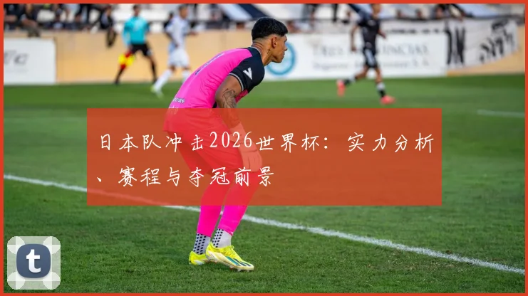 日本队冲击2026世界杯：实力分析、赛程与夺冠前景